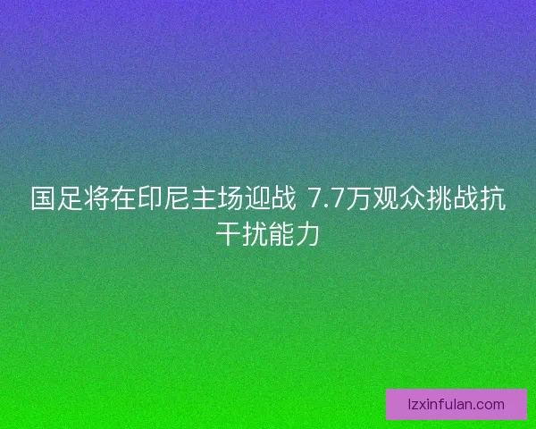 国足将在印尼主场迎战 7.7万观众挑战抗干扰能力