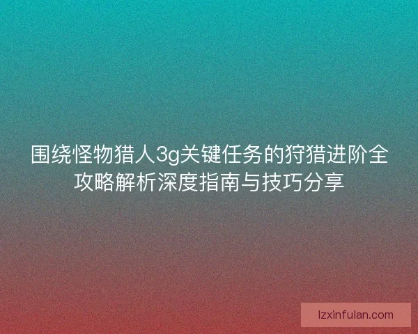 围绕怪物猎人3g关键任务的狩猎进阶全攻略解析深度指南与技巧分享