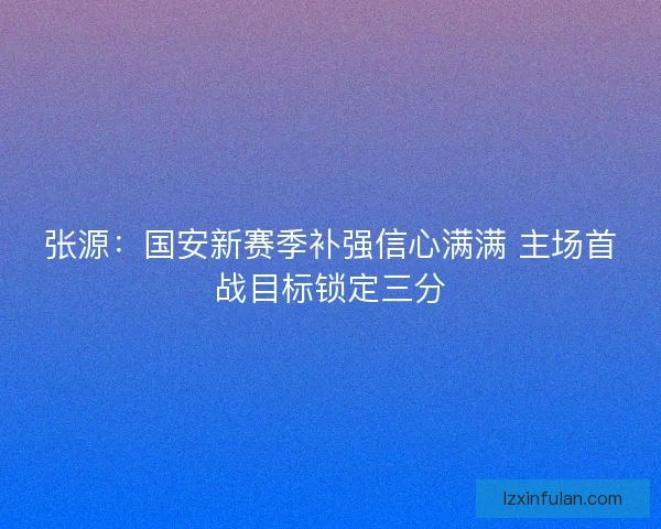 张源：国安新赛季补强信心满满 主场首战目标锁定三分