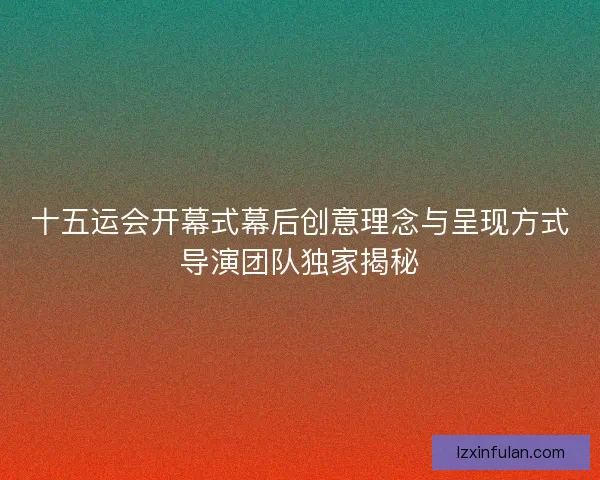 十五运会开幕式幕后创意理念与呈现方式导演团队独家揭秘
