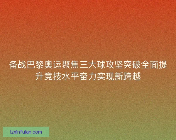 备战巴黎奥运聚焦三大球攻坚突破全面提升竞技水平奋力实现新跨越