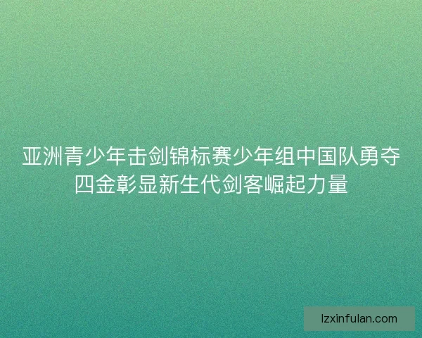 亚洲青少年击剑锦标赛少年组中国队勇夺四金彰显新生代剑客崛起力量