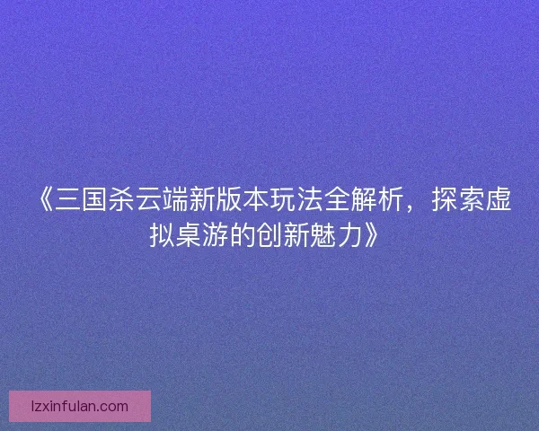 《三国杀云端新版本玩法全解析，探索虚拟桌游的创新魅力》