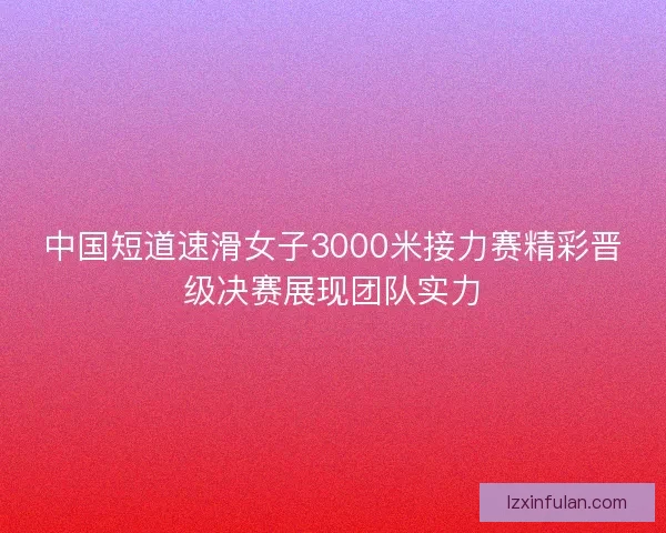 中国短道速滑女子3000米接力赛精彩晋级决赛展现团队实力