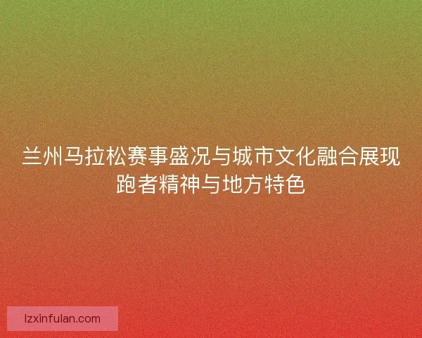 兰州马拉松赛事盛况与城市文化融合展现跑者精神与地方特色