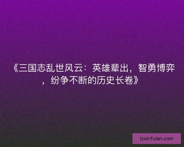 《三国志乱世风云：英雄辈出，智勇博弈，纷争不断的历史长卷》