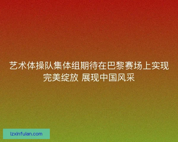 艺术体操队集体组期待在巴黎赛场上实现完美绽放 展现中国风采