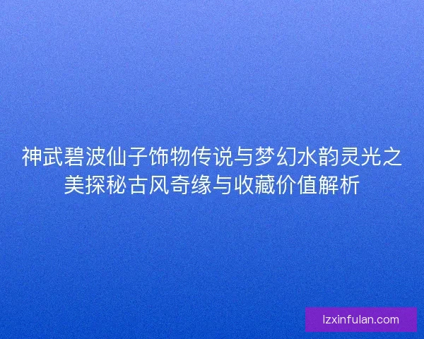 神武碧波仙子饰物传说与梦幻水韵灵光之美探秘古风奇缘与收藏价值解析