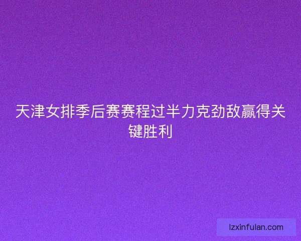 天津女排季后赛赛程过半力克劲敌赢得关键胜利
